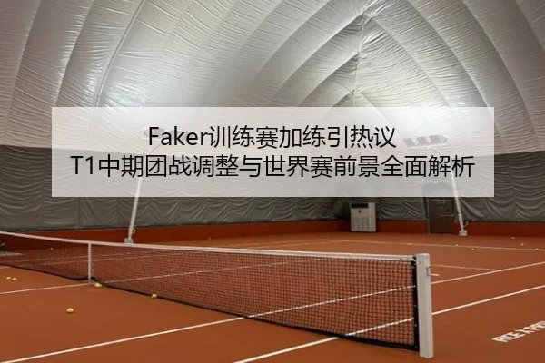 Faker训练赛加练引热议 T1中期团战调整与世界赛前景全面解析